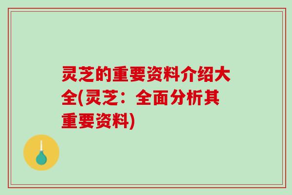 灵芝的重要资料介绍大全(灵芝：全面分析其重要资料)