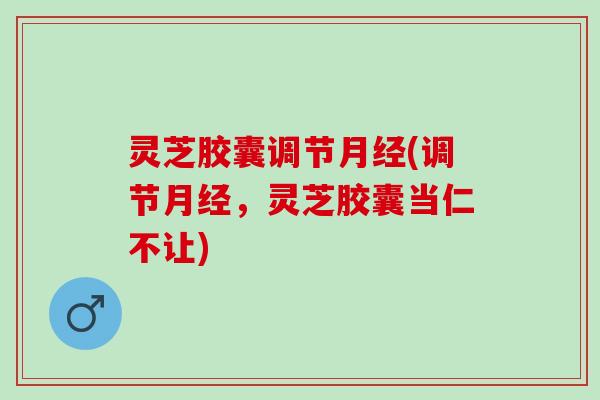 灵芝胶囊调节月经(调节月经，灵芝胶囊当仁不让)