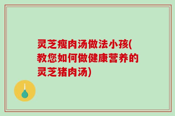 灵芝瘦肉汤做法小孩(教您如何做健康营养的灵芝猪肉汤) 灵芝瘦肉汤做法小孩(教您如何做健康营养的灵芝猪肉汤)