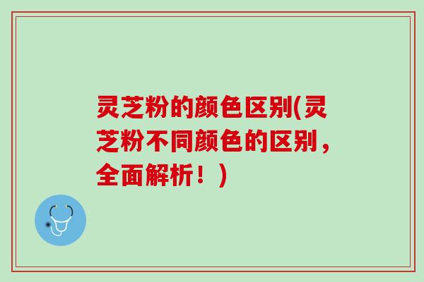 灵芝粉的颜色区别(灵芝粉不同颜色的区别，全面解析！)