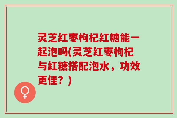 灵芝红枣枸杞红糖能一起泡吗(灵芝红枣枸杞与红糖搭配泡水,功效更佳?) 灵芝红枣枸杞红糖能一起泡吗(灵芝红枣枸杞与红糖搭配泡水,功效更佳?)
