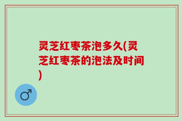 灵芝红枣茶泡多久(灵芝红枣茶的泡法及时间)