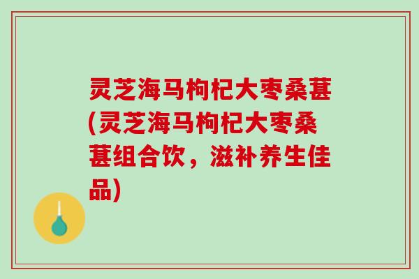 灵芝海马枸杞大枣桑葚(灵芝海马枸杞大枣桑葚组合饮，滋补养生佳品)