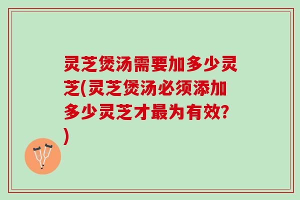 灵芝煲汤需要加多少灵芝(灵芝煲汤必须添加多少灵芝才最为有效？)