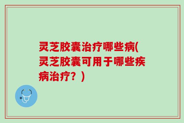 灵芝胶囊治疗哪些病(灵芝胶囊可用于哪些疾病治疗？)