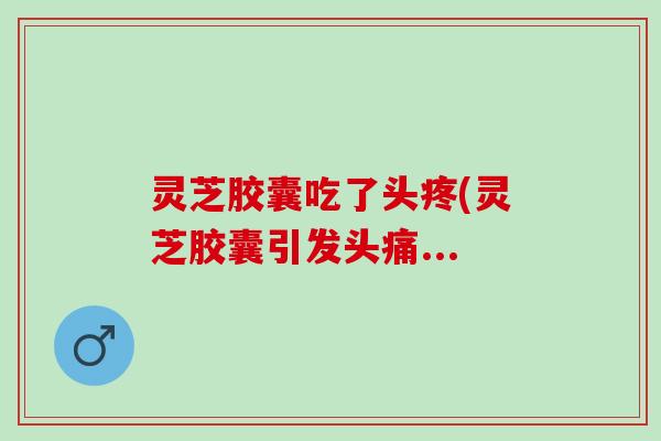 灵芝胶囊吃了头疼(灵芝胶囊引发头痛...
