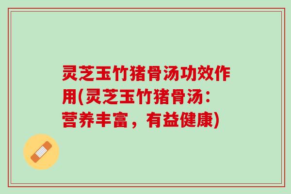 灵芝玉竹猪骨汤功效作用(灵芝玉竹猪骨汤：营养丰富，有益健康)