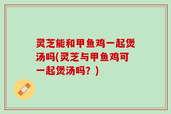 灵芝能和甲鱼鸡一起煲汤吗(灵芝与甲鱼鸡可一起煲汤吗？)