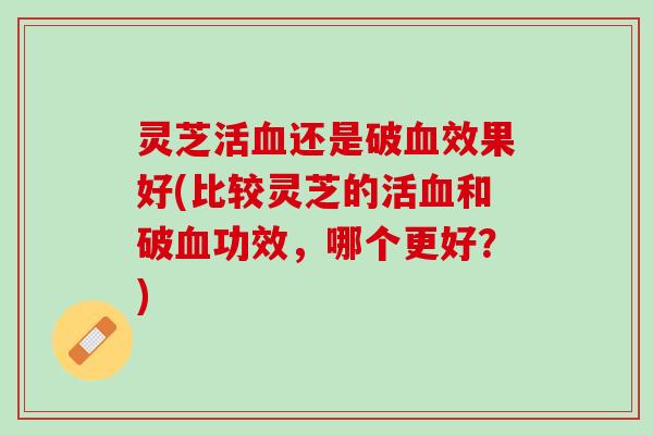 灵芝活血还是破血效果好(比较灵芝的活血和破血功效，哪个更好？)