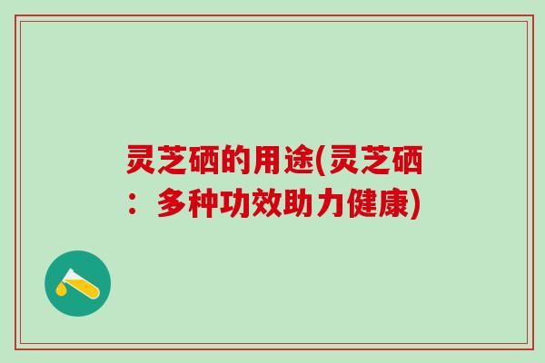 灵芝硒的用途(灵芝硒：多种功效助力健康)
