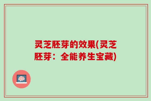 灵芝胚芽的效果(灵芝胚芽:全能养生宝藏) 灵芝胚芽的效果(灵芝胚芽:全能养生宝藏)