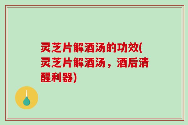 灵芝片解酒汤的功效(灵芝片解酒汤,酒后清醒利器) 灵芝片解酒汤的功效(灵芝片解酒汤,酒后清醒利器)