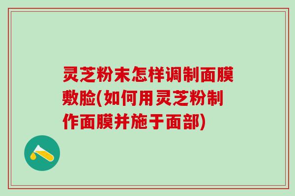 灵芝粉末怎样调制面膜敷脸(如何用灵芝粉制作面膜并施于面部)