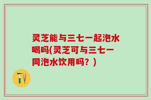 灵芝能与三七一起泡水喝吗(灵芝可与三七一同泡水饮用吗?) 灵芝能与三七一起泡水喝吗(灵芝可与三七一同泡水饮用吗?)