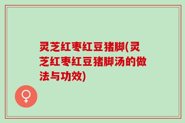 灵芝红枣红豆猪脚(灵芝红枣红豆猪脚汤的做法与功效)