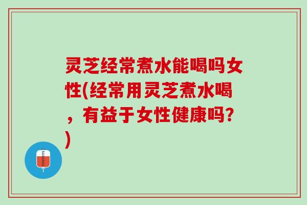 灵芝经常煮水能喝吗女性(经常用灵芝煮水喝，有益于女性健康吗？)