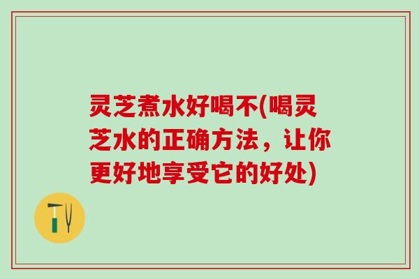灵芝煮水好喝不(喝灵芝水的正确方法，让你更好地享受它的好处)