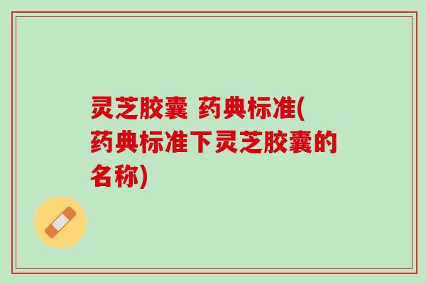 灵芝胶囊 药典标准(药典标准下灵芝胶囊的名称)