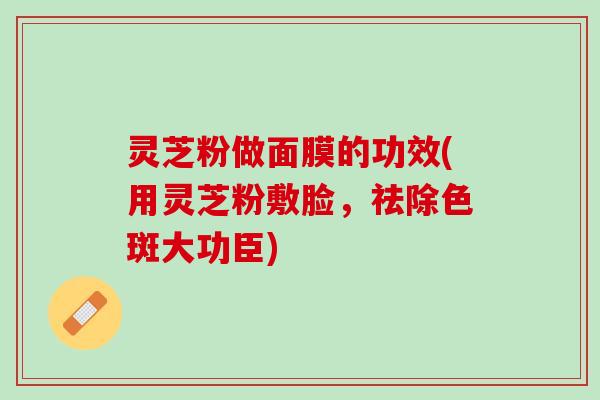 灵芝粉做面膜的功效(用灵芝粉敷脸,祛除色斑大功臣) 灵芝粉做面膜的功效(用灵芝粉敷脸,祛除色斑大功臣)