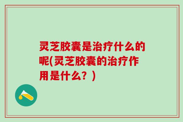 灵芝胶囊是治疗什么的呢(灵芝胶囊的治疗作用是什么？)