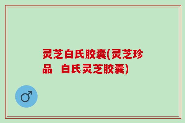 灵芝白氏胶囊(灵芝珍品 白氏灵芝胶囊) 灵芝白氏胶囊(灵芝珍品 白氏灵芝胶囊)