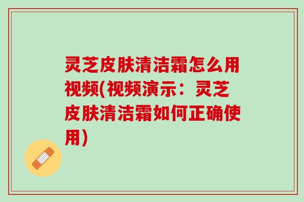 灵芝清洁霜怎么用视频(视频演示：灵芝清洁霜如何正确使用)
