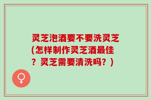 灵芝泡酒要不要洗灵芝(怎样制作灵芝酒最佳？灵芝需要清洗吗？)