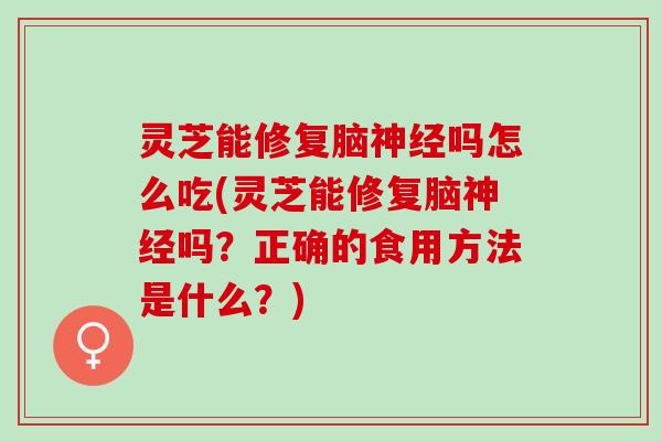 灵芝能修复脑神经吗怎么吃(灵芝能修复脑神经吗？正确的食用方法是什么？)