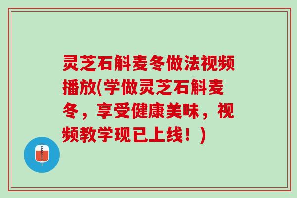 灵芝石斛麦冬做法视频播放(学做灵芝石斛麦冬，享受健康美味，视频教学现已上线！)