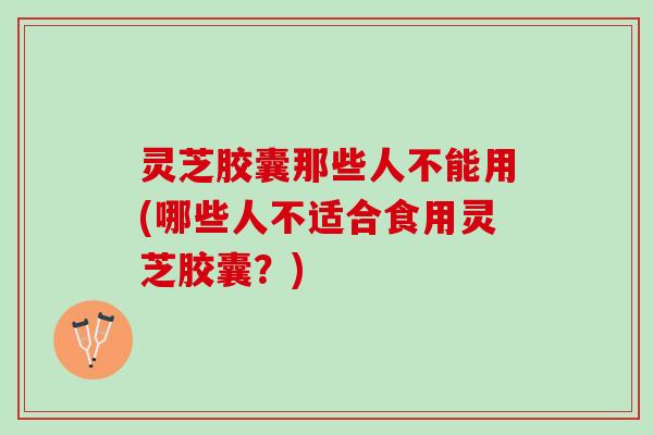 灵芝胶囊那些人不能用(哪些人不适合食用灵芝胶囊？)