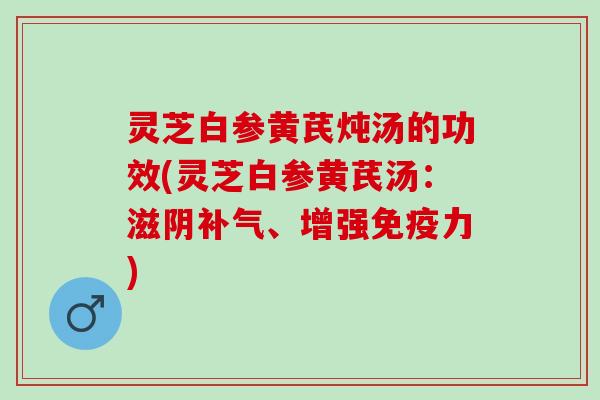 灵芝白参黄芪炖汤的功效(灵芝白参黄芪汤：滋阴补气、增强免疫力)