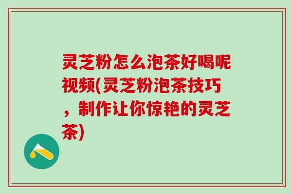 灵芝粉怎么泡茶好喝呢视频(灵芝粉泡茶技巧，制作让你惊艳的灵芝茶)