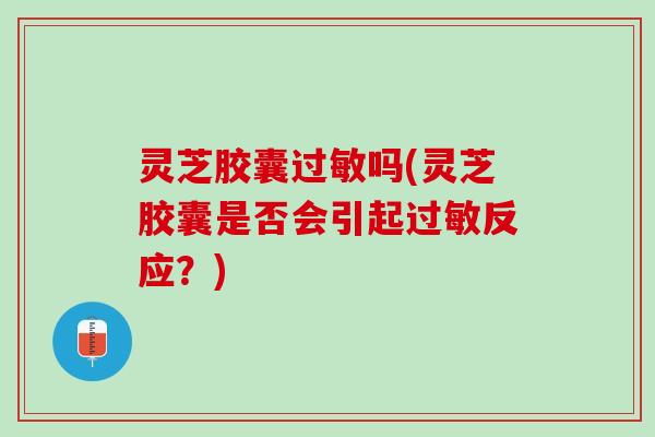 灵芝胶囊过敏吗(灵芝胶囊是否会引起过敏反应？)