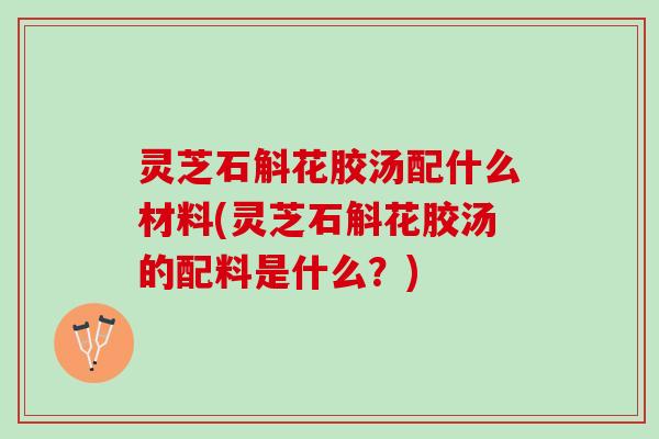 灵芝石斛花胶汤配什么材料(灵芝石斛花胶汤的配料是什么？)