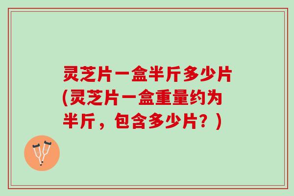 灵芝片一盒半斤多少片(灵芝片一盒重量约为半斤,包含多少片?) 灵芝片一盒半斤多少片(灵芝片一盒重量约为半斤,包含多少片?)
