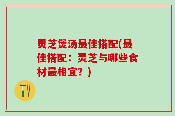 灵芝煲汤最佳搭配(最佳搭配：灵芝与哪些食材最相宜？)