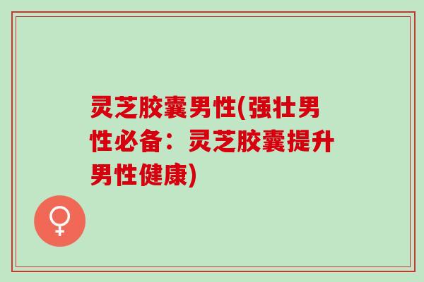 灵芝胶囊男性(强壮男性必备：灵芝胶囊提升男性健康)