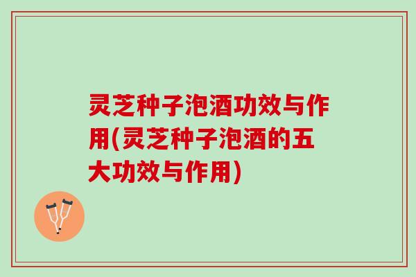 灵芝种子泡酒功效与作用(灵芝种子泡酒的五大功效与作用)