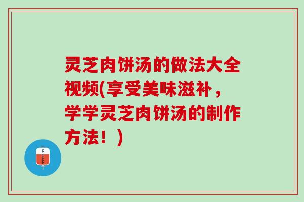灵芝肉饼汤的做法大全视频(享受美味滋补，学学灵芝肉饼汤的制作方法！)