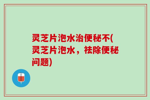 灵芝片泡水治便秘不(灵芝片泡水，祛除便秘问题)