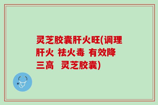灵芝胶囊肝火旺(调理肝火 祛火毒 有效降三高  灵芝胶囊)