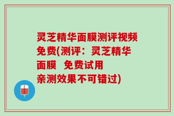 灵芝精华面膜测评视频免费(测评：灵芝精华面膜  免费试用  亲测效果不可错过)