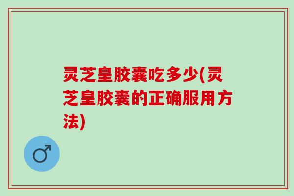 灵芝皇胶囊吃多少(灵芝皇胶囊的正确服用方法)