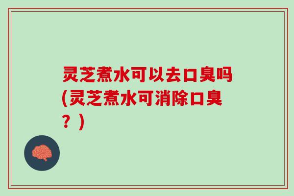 灵芝煮水可以去口臭吗(灵芝煮水可消除口臭？)