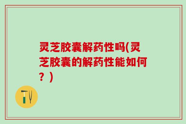 灵芝胶囊解吗(灵芝胶囊的解能如何？)