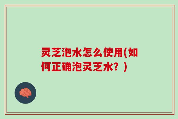 灵芝泡水怎么使用(如何正确泡灵芝水？)