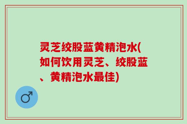 灵芝绞股蓝黄精泡水(如何饮用灵芝、绞股蓝、黄精泡水佳)
