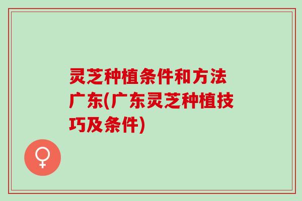 灵芝种植条件和方法 广东(广东灵芝种植技巧及条件)