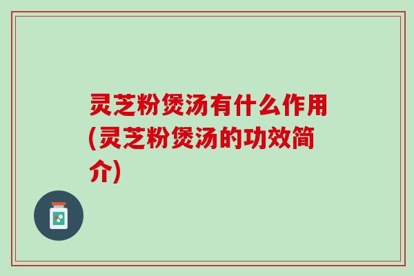 灵芝粉煲汤有什么作用(灵芝粉煲汤的功效简介)