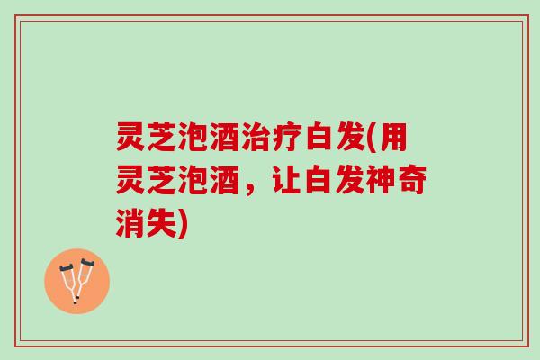 灵芝泡酒治疗白发(用灵芝泡酒，让白发神奇消失)